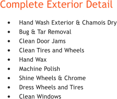 Complete Exterior Detail 	Hand Wash Exterior & Chamois Dry 	Bug & Tar Removal 	Clean Door Jams 	Clean Tires and Wheels 	Hand Wax 	Machine Polish 	Shine Wheels & Chrome 	Dress Wheels and Tires 	Clean Windows