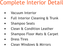 Complete Interior Detail 	Vacuum Interior 	Full Interior Cleaning & Trunk 	Shampoo Seats 	Clean & Condition Leather 	Shampoo Floor Mats & Carpet 	Dress Tires 	Clean Windows & Mirrors