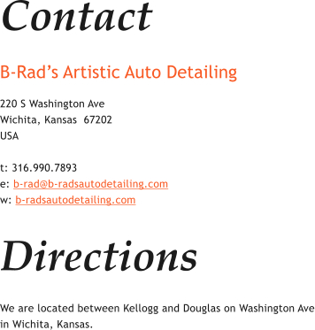 Contact B-Rads Artistic Auto Detailing  220 S Washington Ave Wichita, Kansas  67202 USA  t: 316.990.7893 e: b-rad@b-radsautodetailing.com w: b-radsautodetailing.com  Directions We are located between Kellogg and Douglas on Washington Ave in Wichita, Kansas.